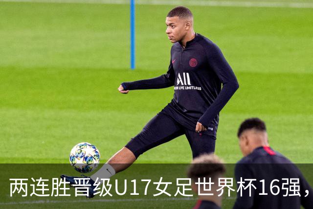 两连胜晋级U17女足世界杯16强，马晓旭：末轮全力向美国发起挑战