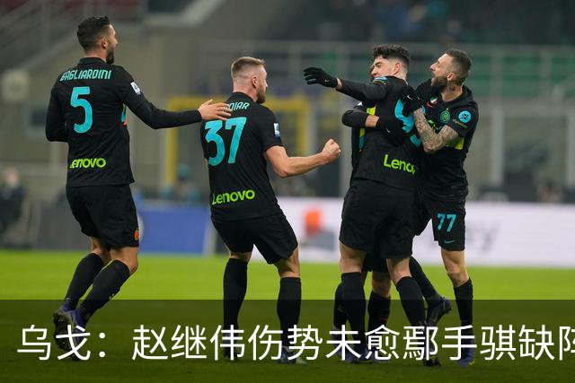 乌戈：赵继伟伤势未愈鄢手骐缺阵 我要调控队员情绪