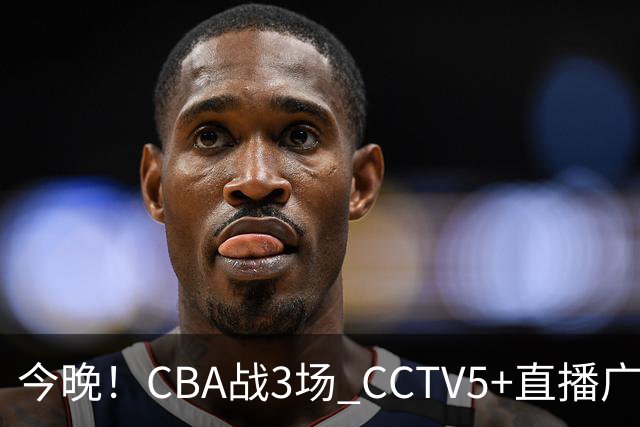 今晚！CBA战3场 CCTV5+直播广东男篮，姚明老东家上海男篮+浙江广厦分别出战