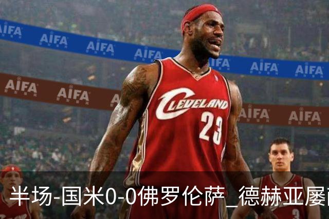 半场-国米0-0佛罗伦萨 德赫亚屡献神扑图拉姆、皮奥造险