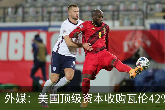 外媒：美国顶级资本收购瓦伦42%股份+注资1亿欧，球队估值12.5亿