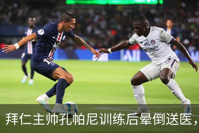 拜仁主帅孔帕尼训练后晕倒送医，此前带病指挥欧冠