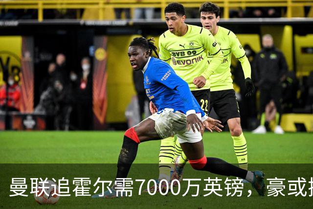 曼联追霍尔需7000万英镑，豪或携团队加盟