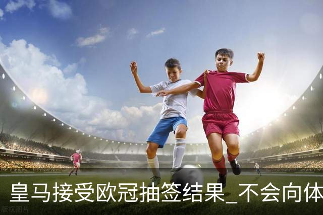 皇马接受欧冠抽签结果 不会向体育仲裁法庭申诉