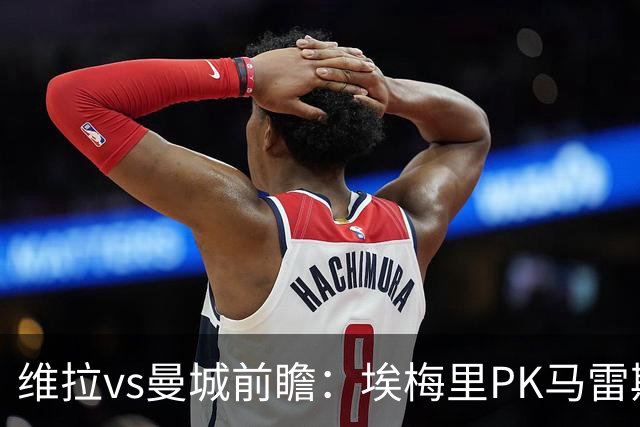 维拉vs曼城前瞻：埃梅里PK马雷斯卡，哈兰德脚头正热，渴望8连胜