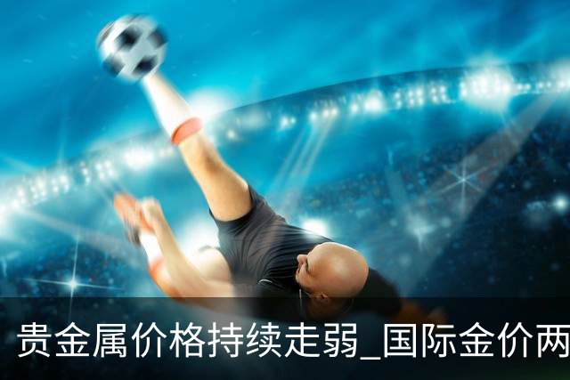贵金属价格持续走弱 国际金价两月间最大跌幅超15%