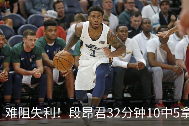难阻失利！段昂君32分钟10中5拿15分 三分7中3