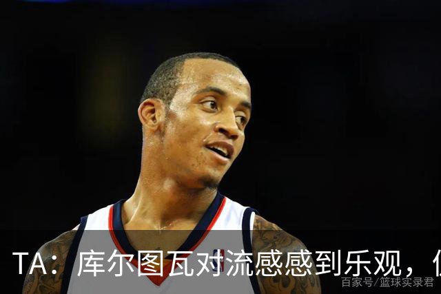 TA：库尔图瓦对流感感到乐观，仍希望随队前往加泰罗尼亚